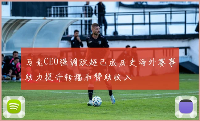 马竞CEO强调欧超已成历史海外赛事助力提升转播和赞助收入