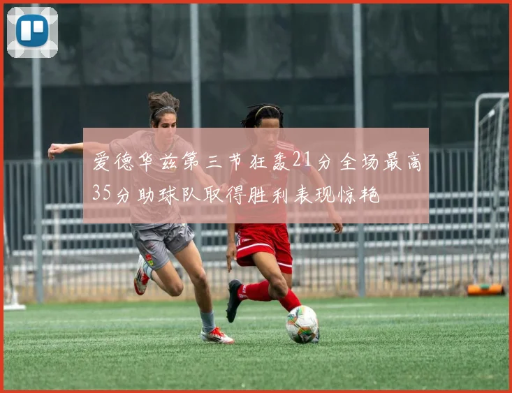 爱德华兹第三节狂轰21分全场最高35分助球队取得胜利表现惊艳
