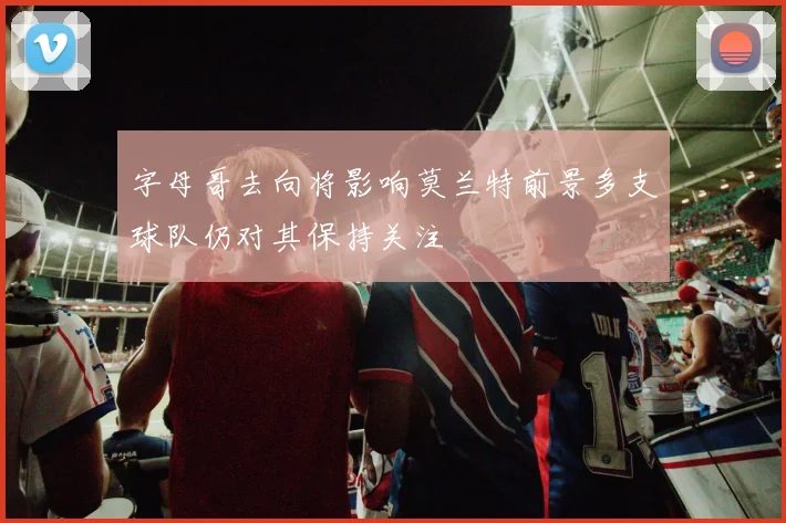 字母哥去向将影响莫兰特前景多支球队仍对其保持关注