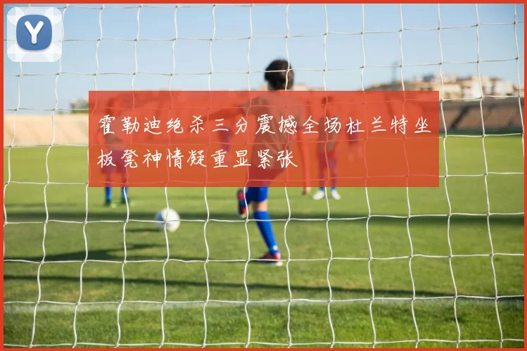 霍勒迪绝杀三分震撼全场杜兰特坐板凳神情凝重显紧张