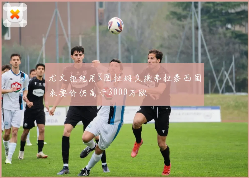 尤文拒绝用K图拉姆交换弗拉泰西国米要价仍高于3000万欧