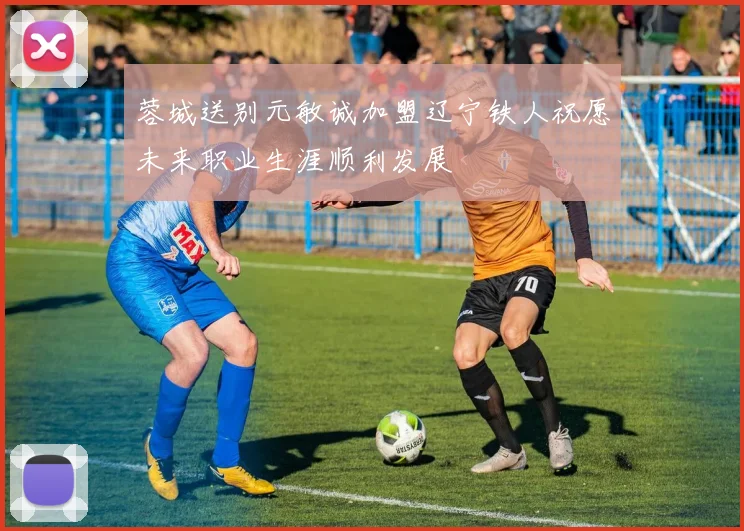 蓉城送别元敏诚加盟辽宁铁人祝愿未来职业生涯顺利发展