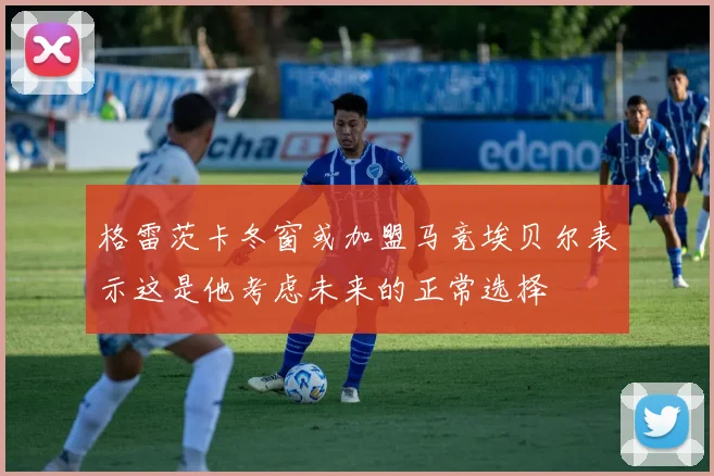 格雷茨卡冬窗或加盟马竞埃贝尔表示这是他考虑未来的正常选择