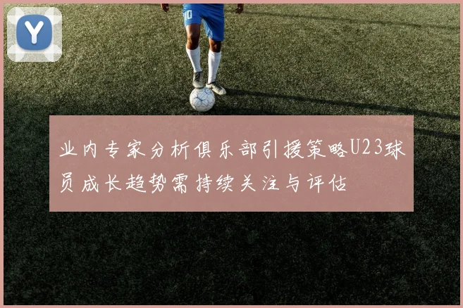 业内专家分析俱乐部引援策略U23球员成长趋势需持续关注与评估