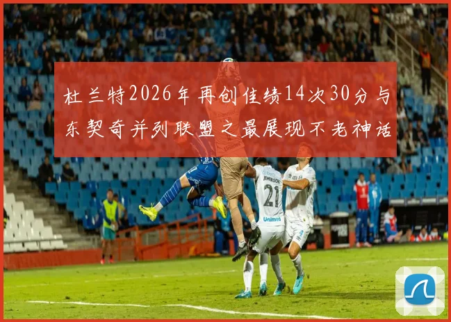 杜兰特2026年再创佳绩14次30分与东契奇并列联盟之最展现不老神话