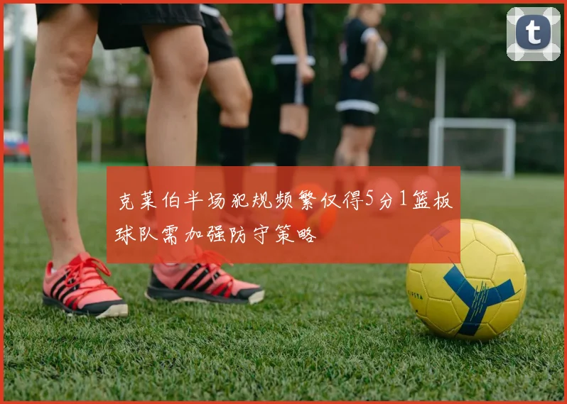 克莱伯半场犯规频繁仅得5分1篮板球队需加强防守策略