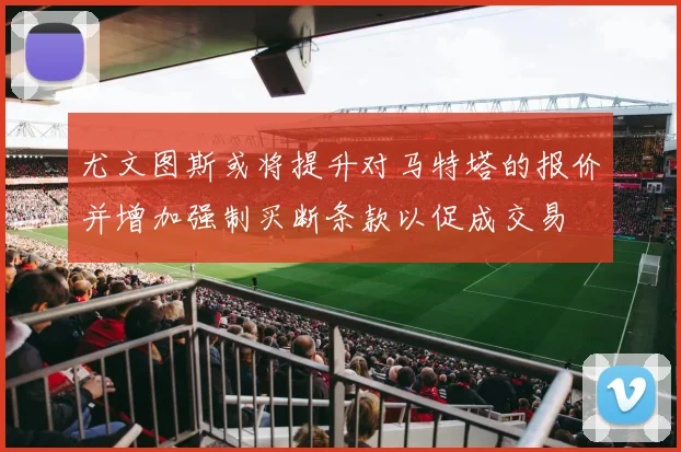 尤文图斯或将提升对马特塔的报价并增加强制买断条款以促成交易