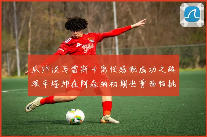 瓜帅谈马雷斯卡离任感慨成功之路艰辛塔帅在阿森纳初期也曾面临挑战