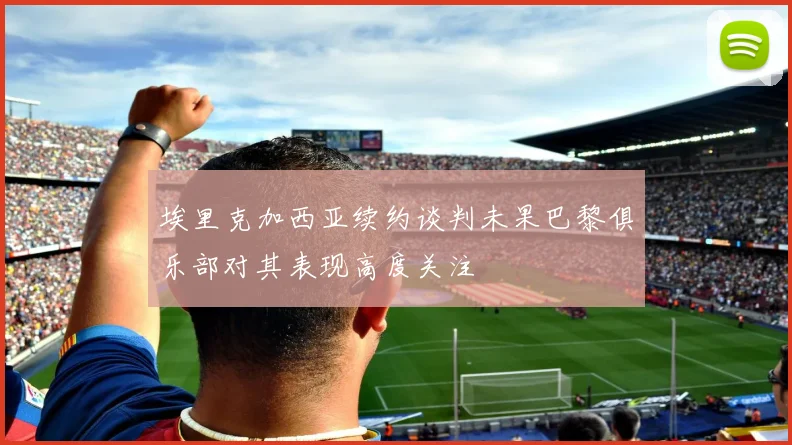 埃里克加西亚续约谈判未果巴黎俱乐部对其表现高度关注