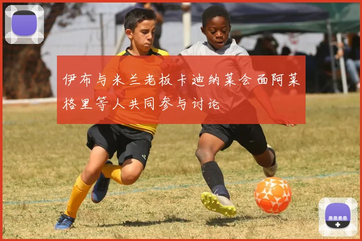 伊布与米兰老板卡迪纳莱会面阿莱格里等人共同参与讨论