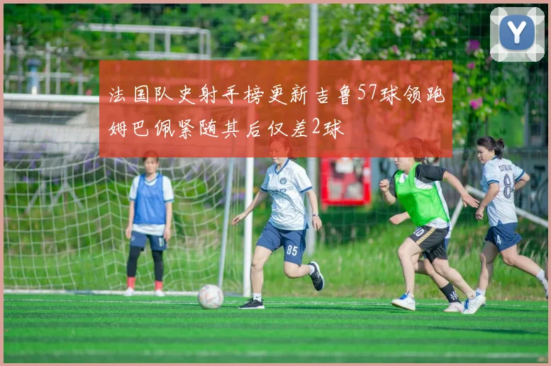 法国队史射手榜更新吉鲁57球领跑姆巴佩紧随其后仅差2球