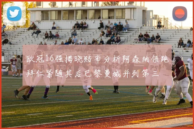 欧冠16强揭晓赔率分析阿森纳领跑拜仁紧随其后巴黎曼城并列第三