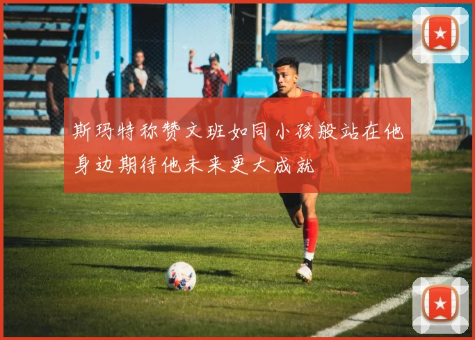斯玛特称赞文班如同小孩般站在他身边期待他未来更大成就