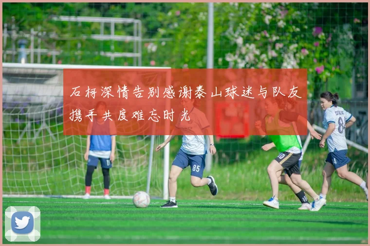 石柯深情告别感谢泰山球迷与队友携手共度难忘时光