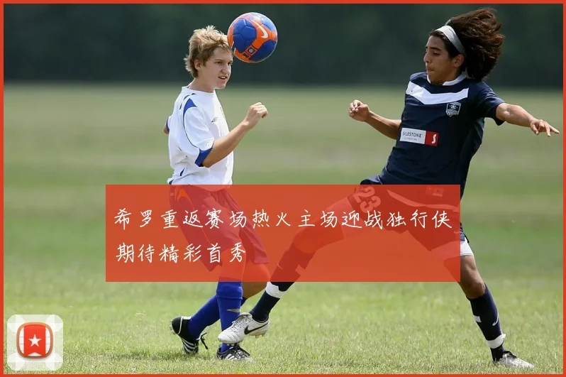 希罗重返赛场热火主场迎战独行侠期待精彩首秀