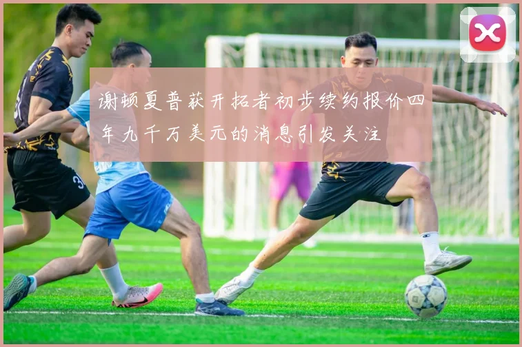 谢顿夏普获开拓者初步续约报价四年九千万美元的消息引发关注