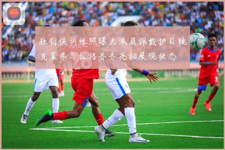 独行侠训练照曝光浓眉佩戴护目镜克莱弗与拉格齐齐亮相展现状态