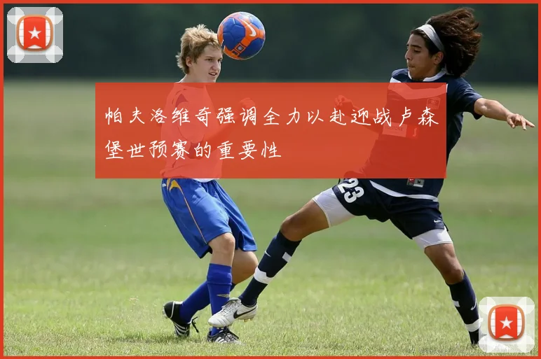 帕夫洛维奇强调全力以赴迎战卢森堡世预赛的重要性