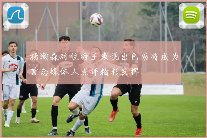 杨瀚森对位海王表现出色或将成为常态媒体人点评精彩发挥