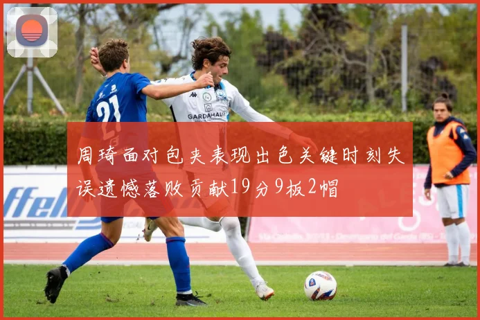 周琦面对包夹表现出色关键时刻失误遗憾落败贡献19分9板2帽