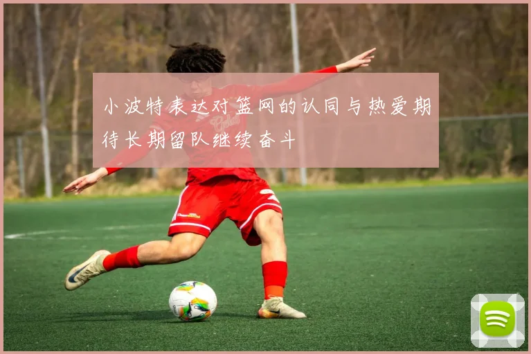 小波特表达对篮网的认同与热爱期待长期留队继续奋斗