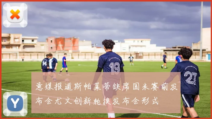 意媒报道斯帕莱蒂缺席国米赛前发布会尤文创新轮换发布会形式