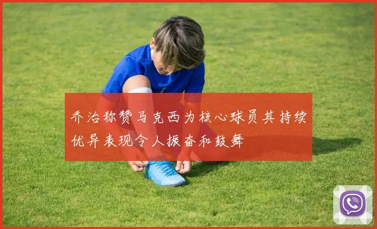 乔治称赞马克西为核心球员其持续优异表现令人振奋和鼓舞