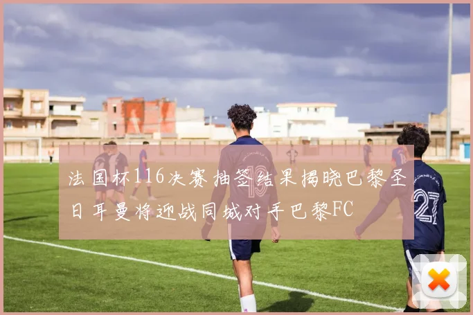法国杯116决赛抽签结果揭晓巴黎圣日耳曼将迎战同城对手巴黎FC