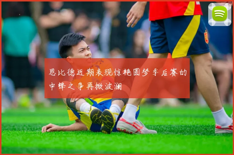 恩比德近期表现惊艳圆梦季后赛的中锋之争再掀波澜