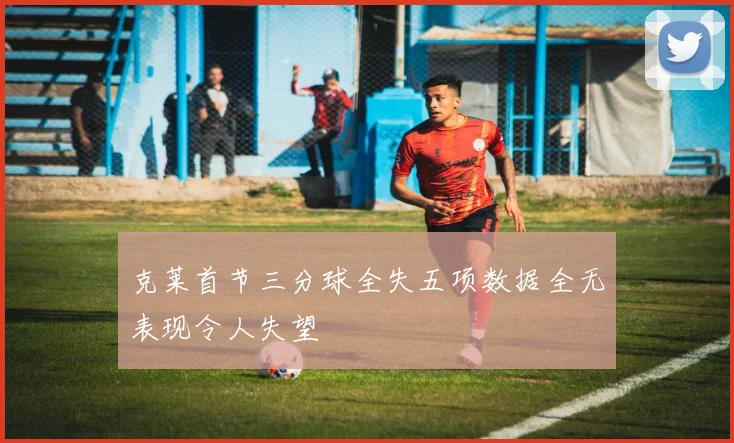克莱首节三分球全失五项数据全无表现令人失望