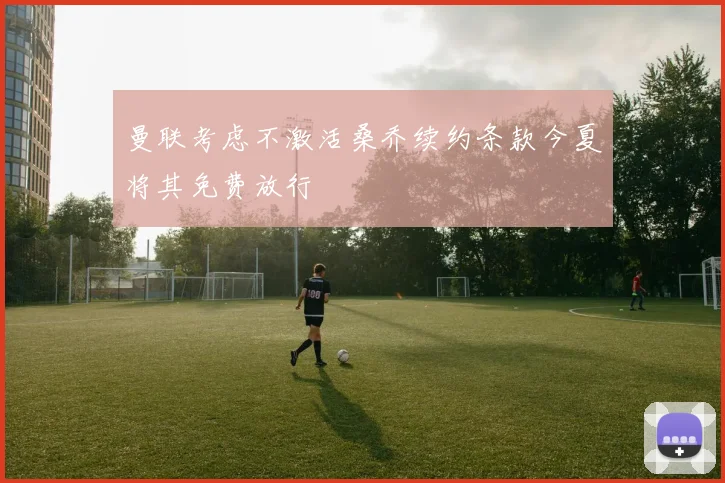 曼联考虑不激活桑乔续约条款今夏将其免费放行